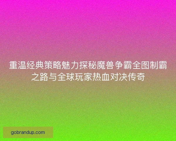 重温经典策略魅力探秘魔兽争霸全图制霸之路与全球玩家热血对决传奇