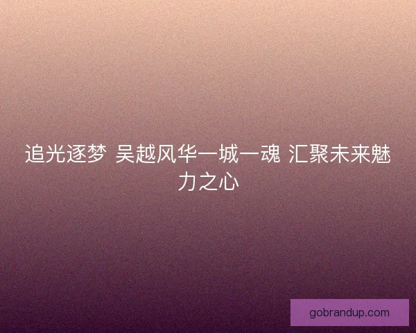 追光逐梦 吴越风华一城一魂 汇聚未来魅力之心